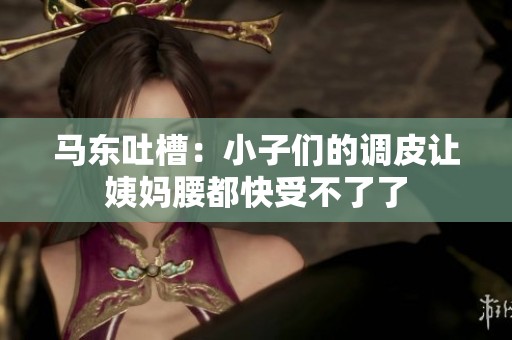马东吐槽：小子们的调皮让姨妈腰都快受不了了