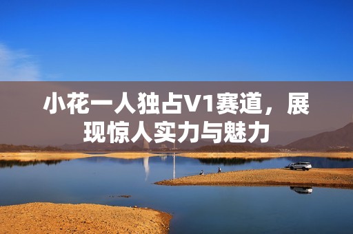 小花一人独占V1赛道，展现惊人实力与魅力