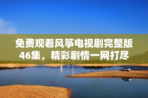 免费观看风筝电视剧完整版46集，精彩剧情一网打尽