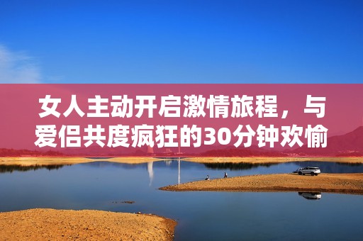 女人主动开启激情旅程，与爱侣共度疯狂的30分钟欢愉时光