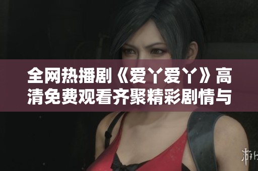 全网热播剧《爱丫爱丫》高清免费观看齐聚精彩剧情与感人瞬间
