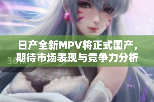日产全新MPV将正式国产，期待市场表现与竞争力分析