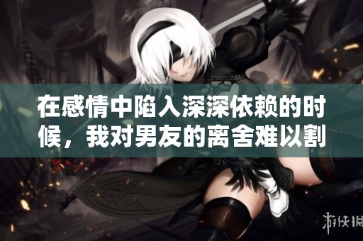 在感情中陷入深深依赖的时候，我对男友的离舍难以割舍