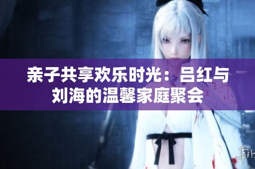亲子共享欢乐时光：吕红与刘海的温馨家庭聚会