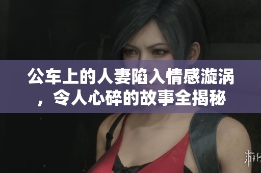 公车上的人妻陷入情感漩涡，令人心碎的故事全揭秘
