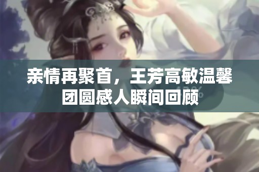 亲情再聚首，王芳高敏温馨团圆感人瞬间回顾