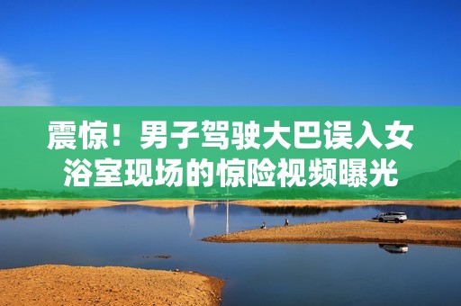 震惊！男子驾驶大巴误入女浴室现场的惊险视频曝光