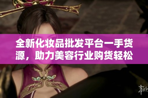 全新化妆品批发平台一手货源，助力美容行业购货轻松无忧