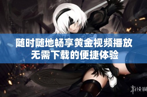 随时随地畅享黄金视频播放 无需下载的便捷体验