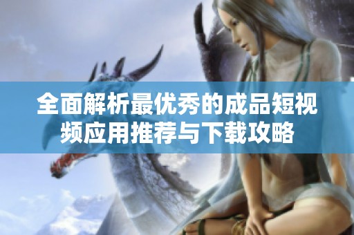 全面解析最优秀的成品短视频应用推荐与下载攻略