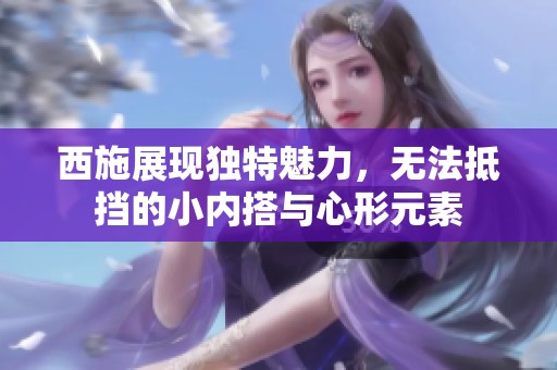 西施展现独特魅力，无法抵挡的小内搭与心形元素