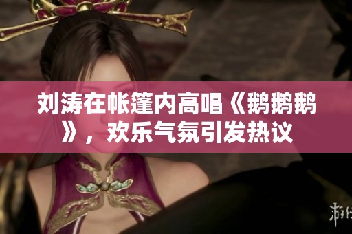 刘涛在帐篷内高唱《鹅鹅鹅》，欢乐气氛引发热议