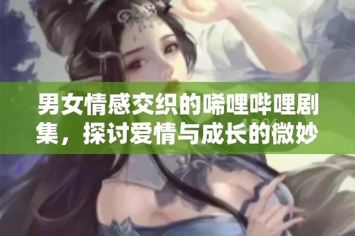 男女情感交织的唏哩哔哩剧集，探讨爱情与成长的微妙关系