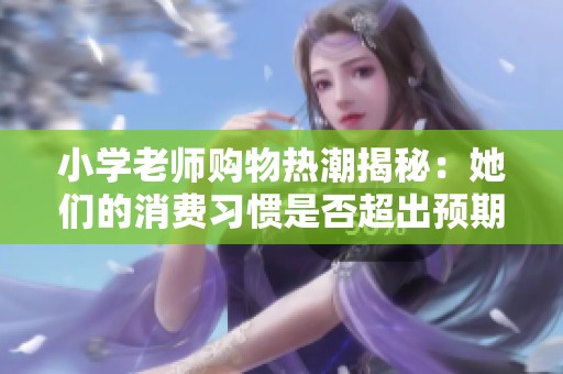小学老师购物热潮揭秘：她们的消费习惯是否超出预期