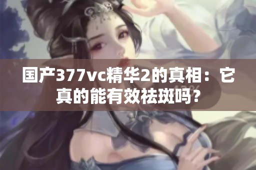 国产377vc精华2的真相：它真的能有效祛斑吗？