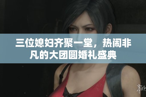三位媳妇齐聚一堂，热闹非凡的大团圆婚礼盛典