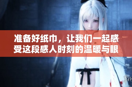 准备好纸巾，让我们一起感受这段感人时刻的温暖与眼泪