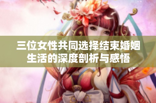 三位女性共同选择结束婚姻生活的深度剖析与感悟
