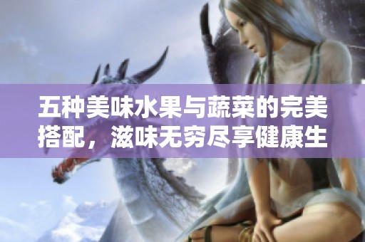 五种美味水果与蔬菜的完美搭配，滋味无穷尽享健康生活