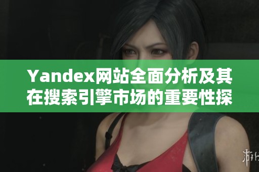 Yandex网站全面分析及其在搜索引擎市场的重要性探讨