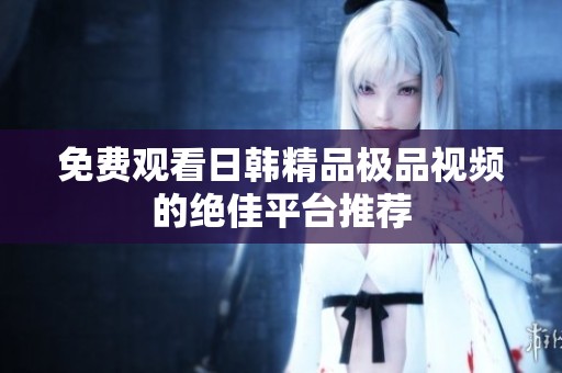 免费观看日韩精品极品视频的绝佳平台推荐