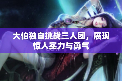 大伯独自挑战三人团，展现惊人实力与勇气