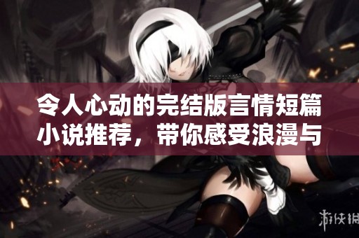 令人心动的完结版言情短篇小说推荐，带你感受浪漫与温情