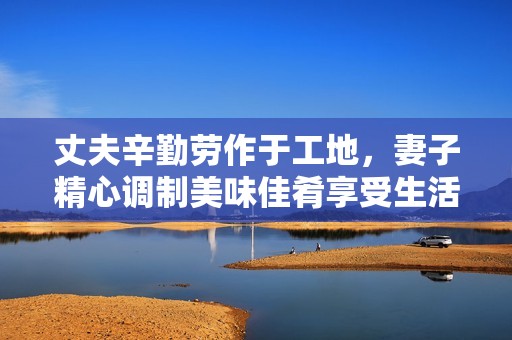 丈夫辛勤劳作于工地，妻子精心调制美味佳肴享受生活