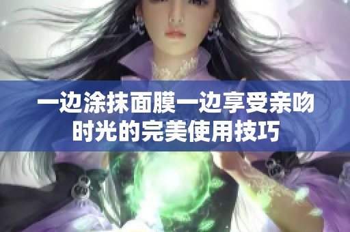 一边涂抹面膜一边享受亲吻时光的完美使用技巧