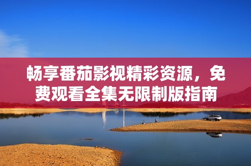 畅享番茄影视精彩资源，免费观看全集无限制版指南
