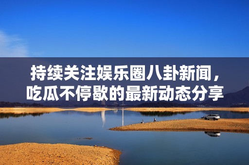 持续关注娱乐圈八卦新闻，吃瓜不停歇的最新动态分享