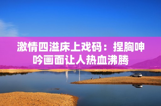激情四溢床上戏码：捏胸呻吟画面让人热血沸腾