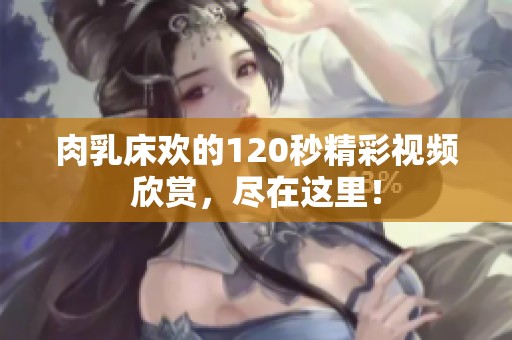 肉乳床欢的120秒精彩视频欣赏，尽在这里！