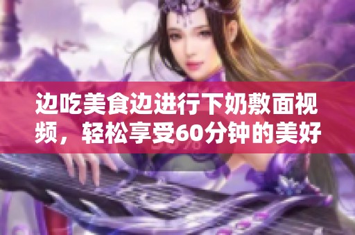 边吃美食边进行下奶敷面视频，轻松享受60分钟的美好时光