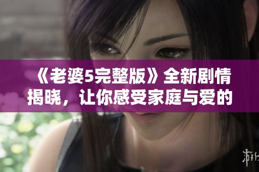 《老婆5完整版》全新剧情揭晓，让你感受家庭与爱的真谛