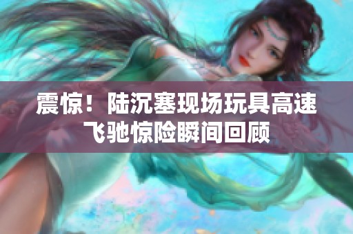 震惊！陆沉塞现场玩具高速飞驰惊险瞬间回顾
