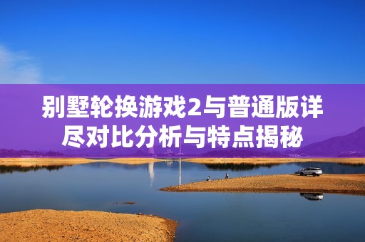 别墅轮换游戏2与普通版详尽对比分析与特点揭秘