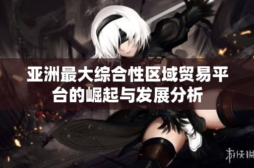 亚洲最大综合性区域贸易平台的崛起与发展分析