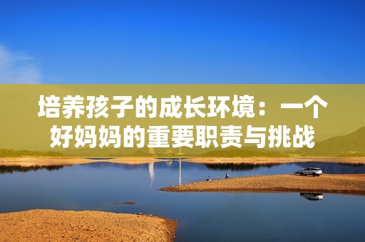 培养孩子的成长环境：一个好妈妈的重要职责与挑战