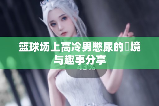 篮球场上高冷男憋尿的囧境与趣事分享
