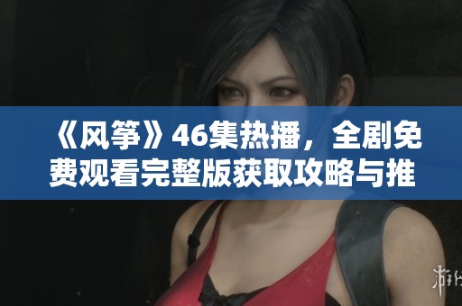 《风筝》46集热播，全剧免费观看完整版获取攻略与推荐
