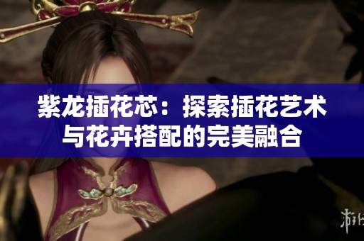 紫龙插花芯：探索插花艺术与花卉搭配的完美融合
