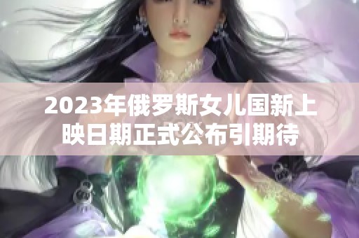 2023年俄罗斯女儿国新上映日期正式公布引期待