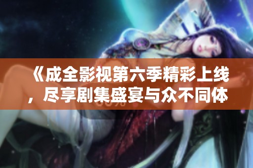 《成全影视第六季精彩上线，尽享剧集盛宴与众不同体验》