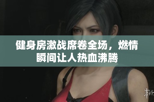 健身房激战席卷全场，燃情瞬间让人热血沸腾