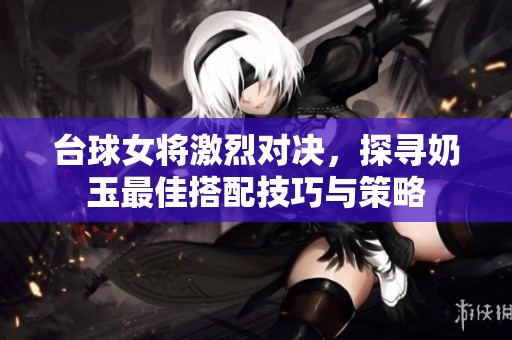 台球女将激烈对决，探寻奶玉最佳搭配技巧与策略