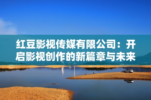 红豆影视传媒有限公司：开启影视创作的新篇章与未来愿景