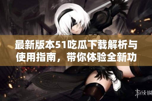 最新版本51吃瓜下载解析与使用指南，带你体验全新功能