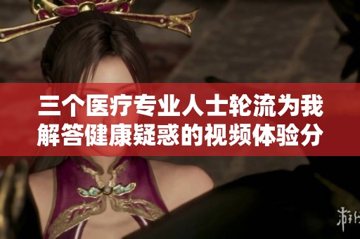 三个医疗专业人士轮流为我解答健康疑惑的视频体验分享