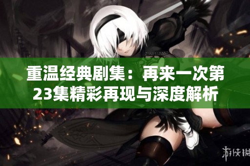 重温经典剧集：再来一次第23集精彩再现与深度解析